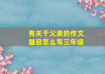 有关于父亲的作文题目怎么写三年级