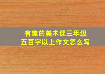 有趣的美术课三年级五百字以上作文怎么写