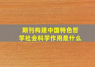 期刊构建中国特色哲学社会科学作用是什么