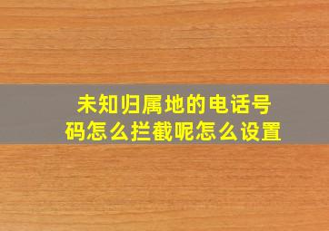 未知归属地的电话号码怎么拦截呢怎么设置