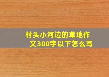 村头小河边的草地作文300字以下怎么写