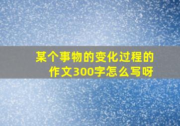 某个事物的变化过程的作文300字怎么写呀