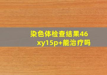 染色体检查结果46xy15p+能治疗吗