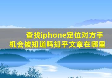 查找iphone定位对方手机会被知道吗知乎文章在哪里