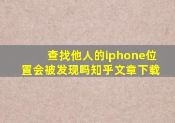 查找他人的iphone位置会被发现吗知乎文章下载