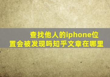 查找他人的iphone位置会被发现吗知乎文章在哪里