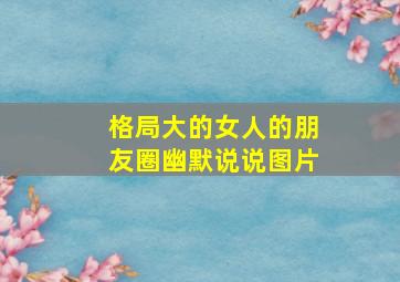 格局大的女人的朋友圈幽默说说图片