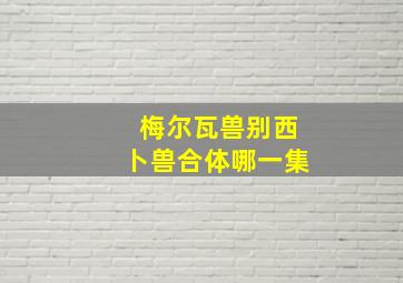 梅尔瓦兽别西卜兽合体哪一集