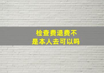 检查费退费不是本人去可以吗