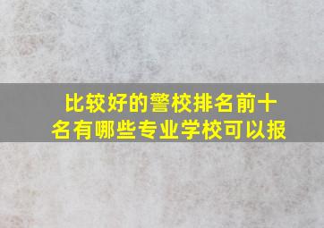 比较好的警校排名前十名有哪些专业学校可以报