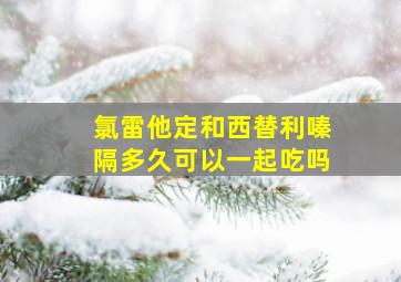 氯雷他定和西替利嗪隔多久可以一起吃吗