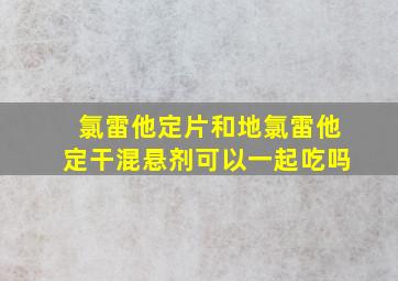 氯雷他定片和地氯雷他定干混悬剂可以一起吃吗