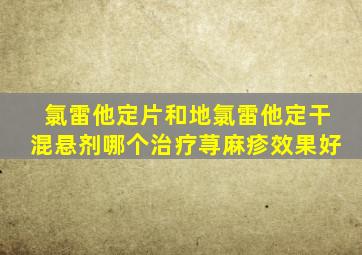 氯雷他定片和地氯雷他定干混悬剂哪个治疗荨麻疹效果好