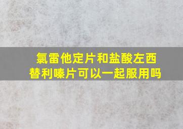 氯雷他定片和盐酸左西替利嗪片可以一起服用吗