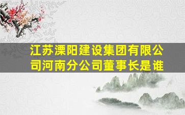 江苏溧阳建设集团有限公司河南分公司董事长是谁