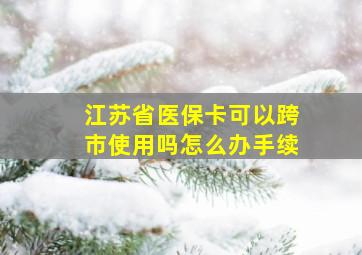 江苏省医保卡可以跨市使用吗怎么办手续