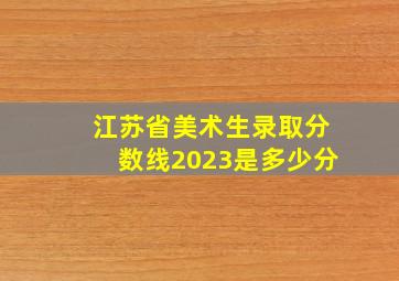 江苏省美术生录取分数线2023是多少分