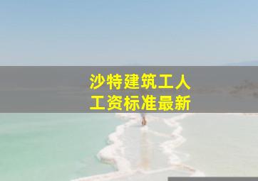 沙特建筑工人工资标准最新