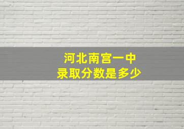 河北南宫一中录取分数是多少