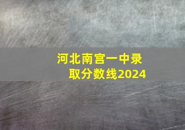 河北南宫一中录取分数线2024