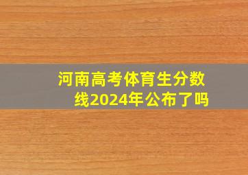 河南高考体育生分数线2024年公布了吗