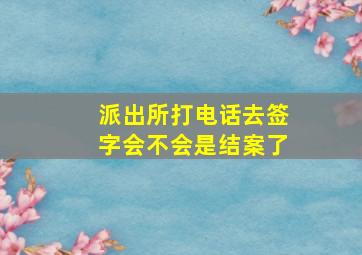 派出所打电话去签字会不会是结案了