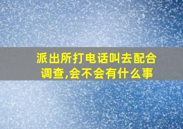 派出所打电话叫去配合调查,会不会有什么事