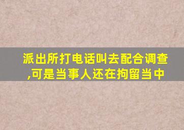 派出所打电话叫去配合调查,可是当事人还在拘留当中