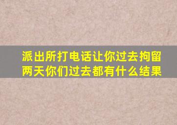 派出所打电话让你过去拘留两天你们过去都有什么结果