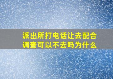 派出所打电话让去配合调查可以不去吗为什么