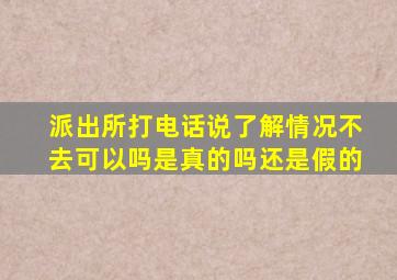 派出所打电话说了解情况不去可以吗是真的吗还是假的