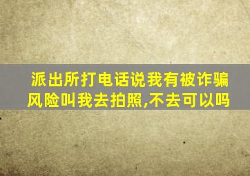 派出所打电话说我有被诈骗风险叫我去拍照,不去可以吗