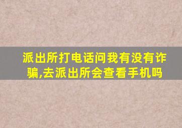 派出所打电话问我有没有诈骗,去派出所会查看手机吗