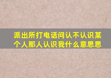 派出所打电话问认不认识某个人那人认识我什么意思思