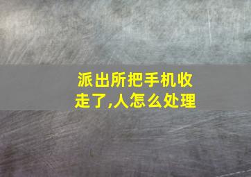 派出所把手机收走了,人怎么处理