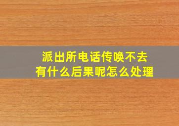 派出所电话传唤不去有什么后果呢怎么处理