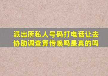 派出所私人号码打电话让去协助调查算传唤吗是真的吗