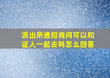 派出所通知询问可以和证人一起去吗怎么回答