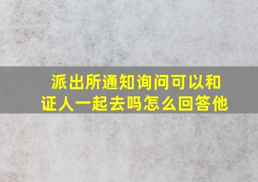 派出所通知询问可以和证人一起去吗怎么回答他