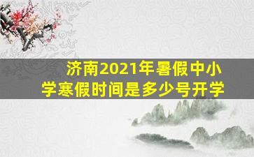 济南2021年暑假中小学寒假时间是多少号开学