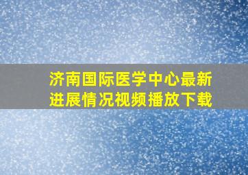 济南国际医学中心最新进展情况视频播放下载