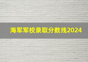 海军军校录取分数线2024