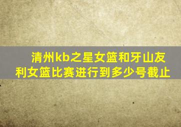 清州kb之星女篮和牙山友利女篮比赛进行到多少号截止