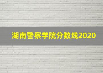 湖南警察学院分数线2020