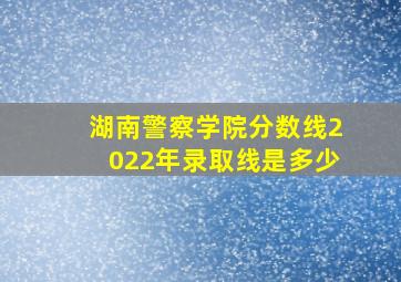 湖南警察学院分数线2022年录取线是多少