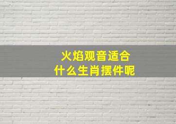 火焰观音适合什么生肖摆件呢