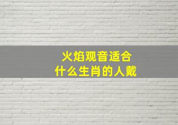 火焰观音适合什么生肖的人戴