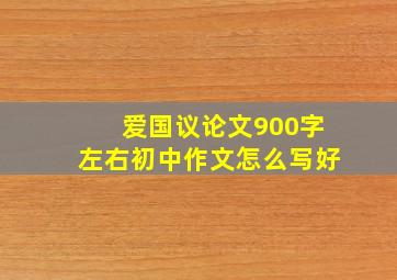 爱国议论文900字左右初中作文怎么写好