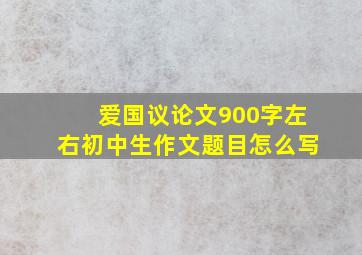 爱国议论文900字左右初中生作文题目怎么写