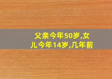 父亲今年50岁,女儿今年14岁,几年前